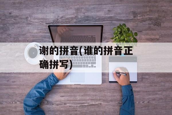 谢的拼音(谁的拼音正确拼写)-第1张图片-