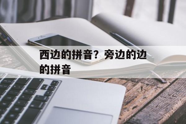 西边的拼音？旁边的边的拼音-第1张图片-