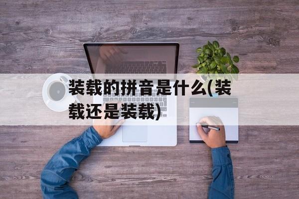 装载的拼音是什么(装载还是装载)-第1张图片-