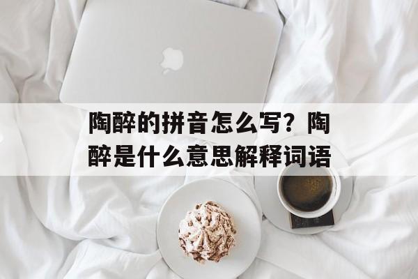 陶醉的拼音怎么写？陶醉是什么意思解释词语-第1张图片-