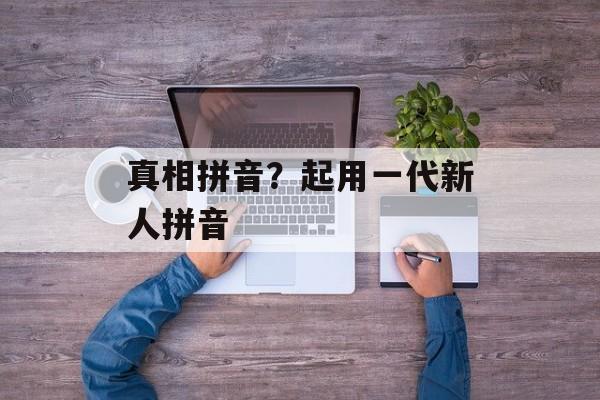真相拼音？起用一代新人拼音-第1张图片-