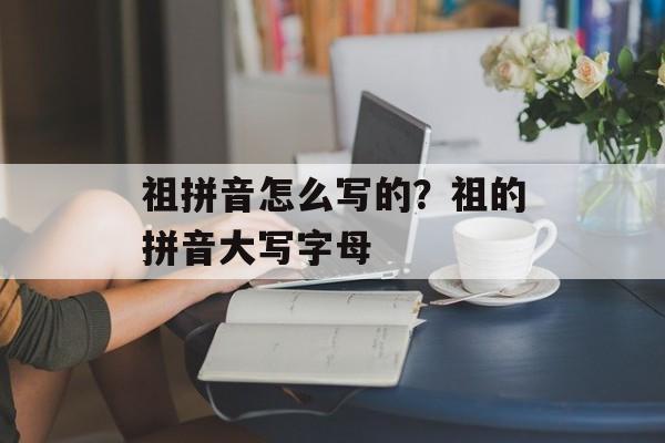 祖拼音怎么写的？祖的拼音大写字母-第1张图片-
