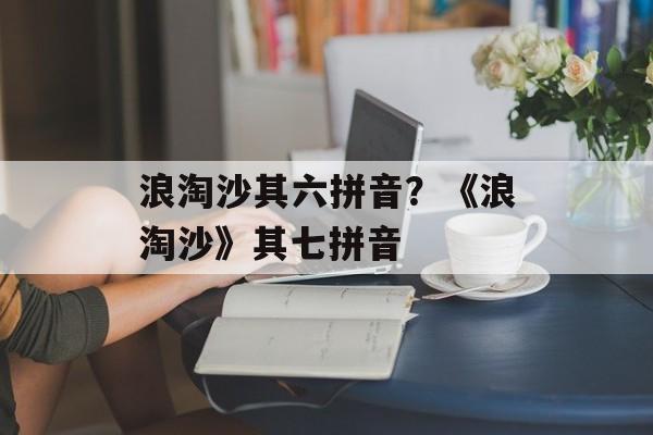 浪淘沙其六拼音？《浪淘沙》其七拼音-第1张图片-