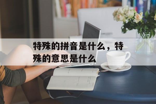 特殊的拼音是什么，特殊的意思是什么-第1张图片-
