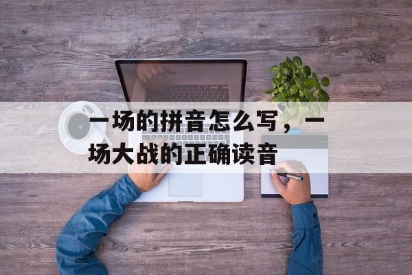 一场的拼音怎么写，一场大战的正确读音-第1张图片-