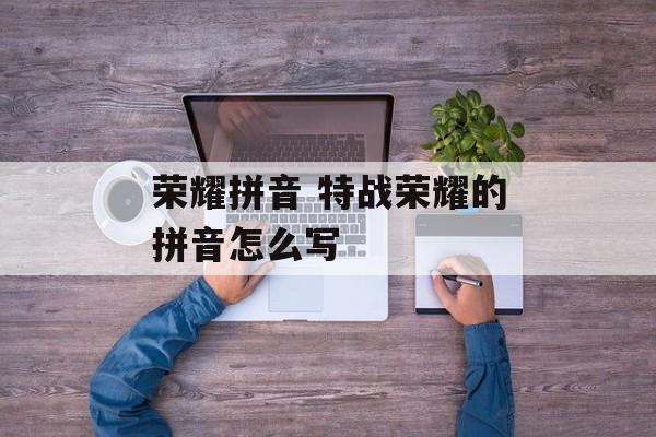 荣耀拼音 特战荣耀的拼音怎么写-第1张图片-
