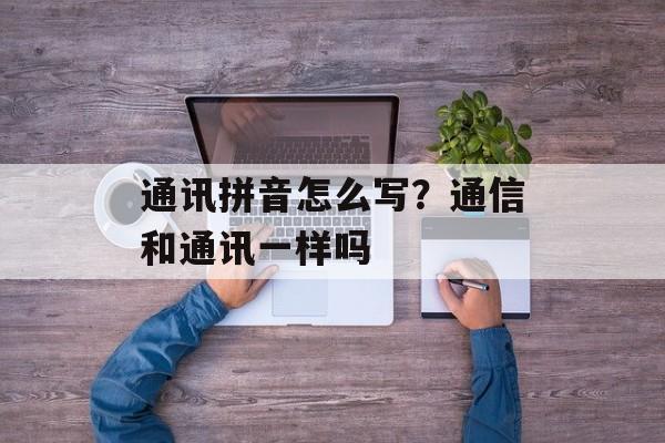 通讯拼音怎么写？通信和通讯一样吗-第1张图片-