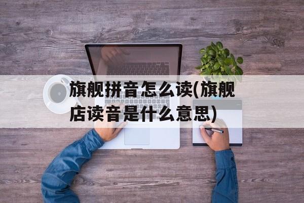 旗舰拼音怎么读(旗舰店读音是什么意思)-第1张图片-