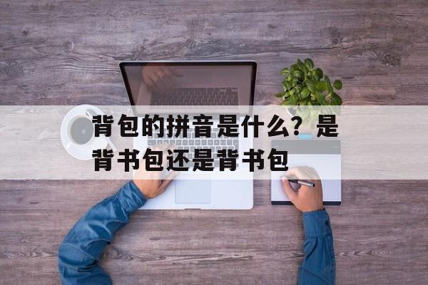 背包的拼音是什么？是背书包还是背书包-第1张图片-
