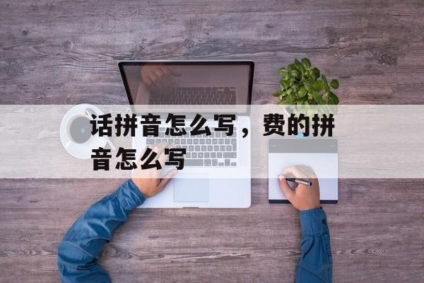 话拼音怎么写，费的拼音怎么写-第1张图片-