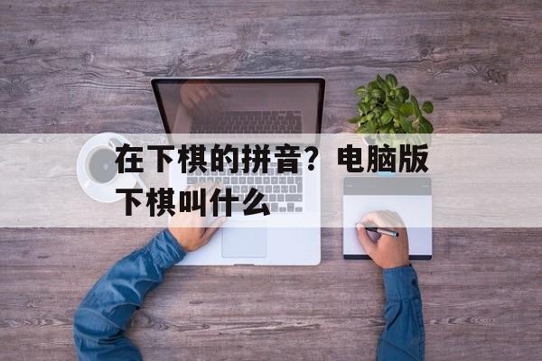 在下棋的拼音？电脑版下棋叫什么-第1张图片-