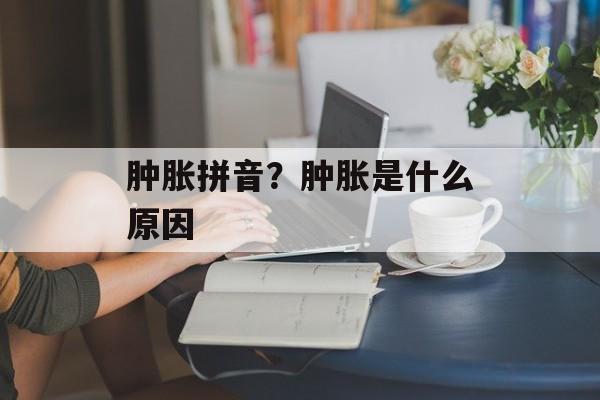 肿胀拼音？肿胀是什么原因-第1张图片-