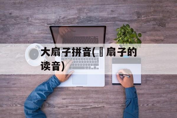 大扇子拼音(搧扇子的读音)-第1张图片-