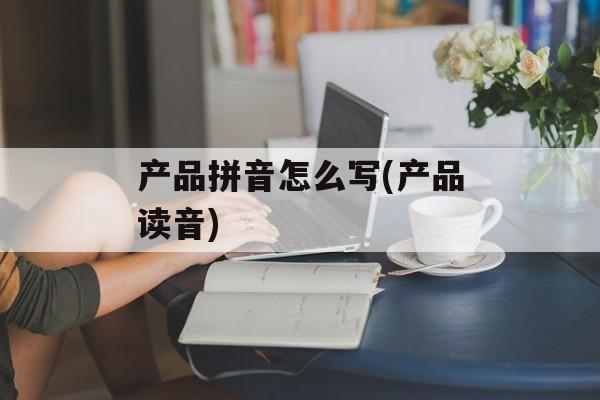 产品拼音怎么写(产品读音)-第1张图片-