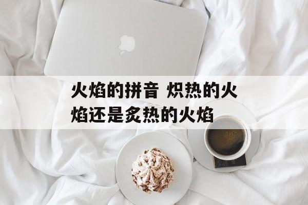 火焰的拼音 炽热的火焰还是炙热的火焰-第1张图片-
