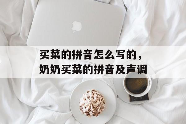 买菜的拼音怎么写的，奶奶买菜的拼音及声调-第1张图片-