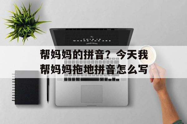 帮妈妈的拼音？今天我帮妈妈拖地拼音怎么写-第1张图片-