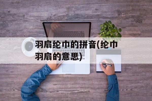 羽扇纶巾的拼音(纶巾羽扇的意思)-第1张图片-