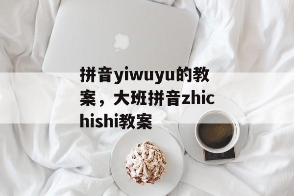 拼音yiwuyu的教案，大班拼音zhichishi教案-第1张图片-
