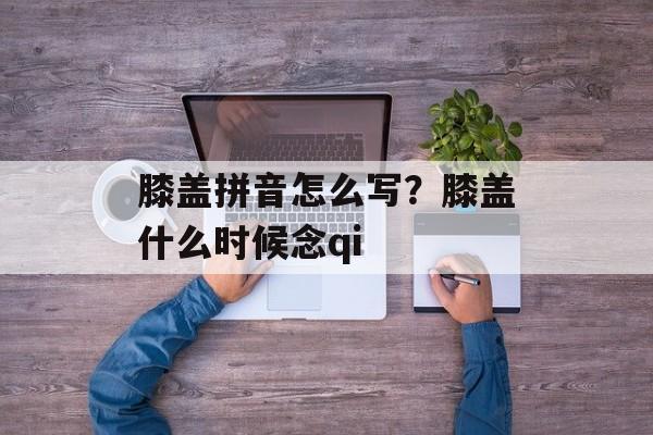 膝盖拼音怎么写？膝盖什么时候念qi-第1张图片-