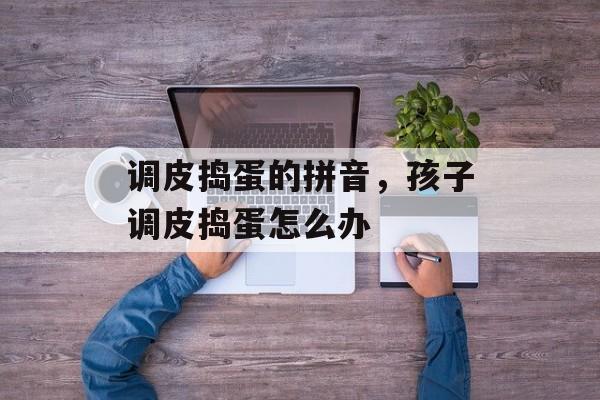 调皮捣蛋的拼音，孩子调皮捣蛋怎么办-第1张图片-