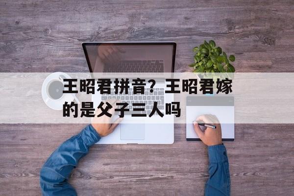 王昭君拼音？王昭君嫁的是父子三人吗-第1张图片-