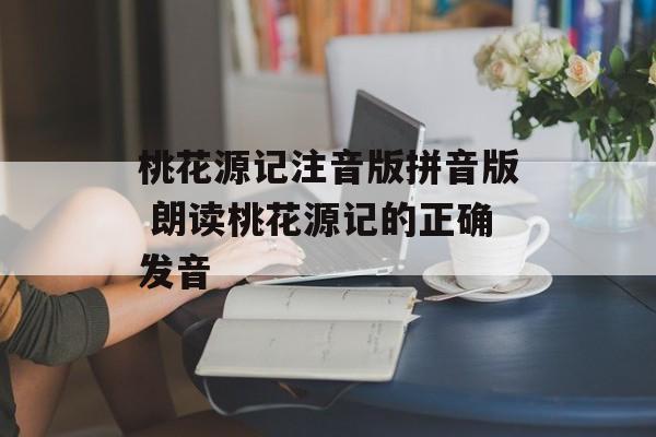 桃花源记注音版拼音版 朗读桃花源记的正确发音-第1张图片-