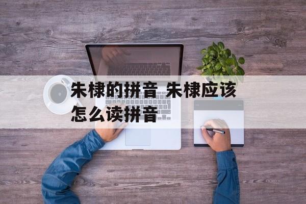 朱棣的拼音 朱棣应该怎么读拼音-第1张图片-