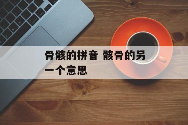 骨骸的拼音 骸骨的另一个意思-第1张图片-