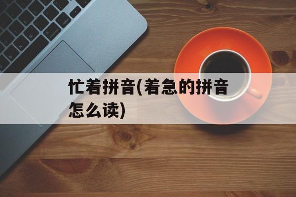 忙着拼音(着急的拼音怎么读)-第1张图片-