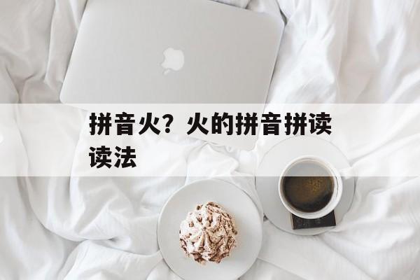 拼音火？火的拼音拼读读法-第1张图片-