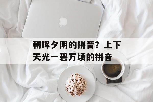 朝晖夕阴的拼音？上下天光一碧万顷的拼音-第1张图片-