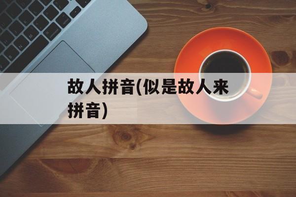 故人拼音(似是故人来拼音)-第1张图片-