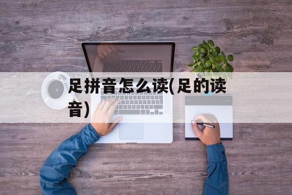 足拼音怎么读(足的读音)-第1张图片-