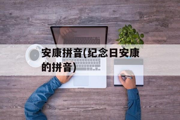 安康拼音(纪念日安康的拼音)-第1张图片-