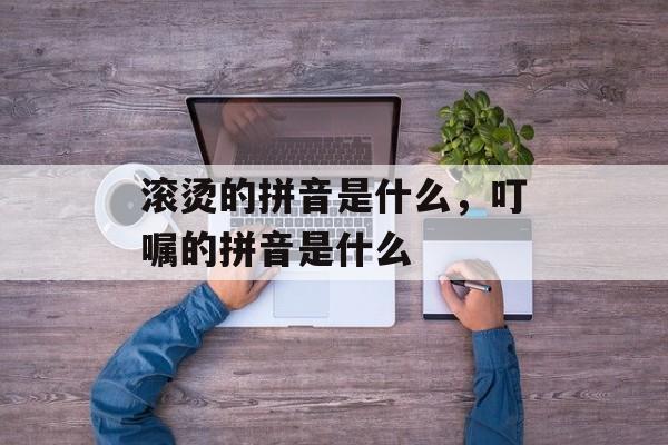 滚烫的拼音是什么，叮嘱的拼音是什么-第1张图片-