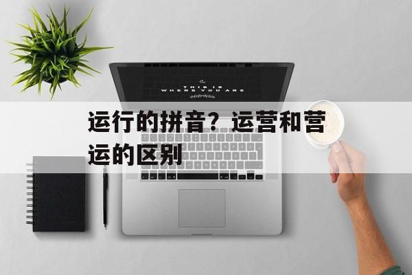运行的拼音？运营和营运的区别-第1张图片-