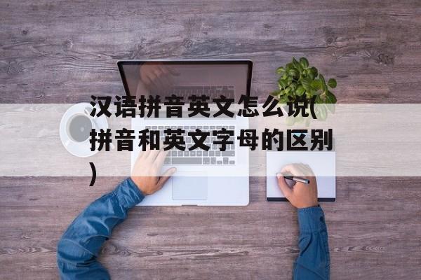 汉语拼音英文怎么说(拼音和英文字母的区别)-第1张图片-