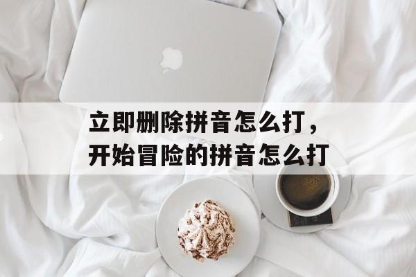 立即删除拼音怎么打，开始冒险的拼音怎么打-第1张图片-