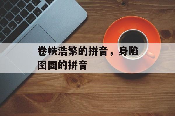 卷帙浩繁的拼音，身陷囹圄的拼音-第1张图片-