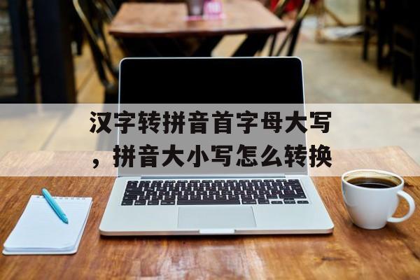 汉字转拼音首字母大写，拼音大小写怎么转换-第1张图片-