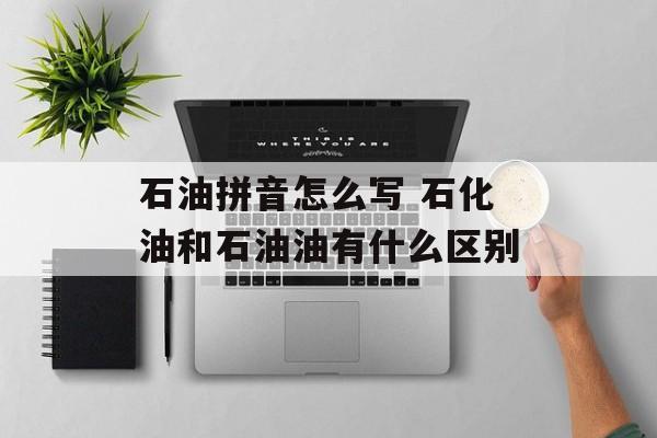 石油拼音怎么写 石化油和石油油有什么区别-第1张图片-