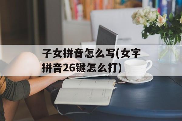 子女拼音怎么写(女字拼音26键怎么打)-第1张图片-