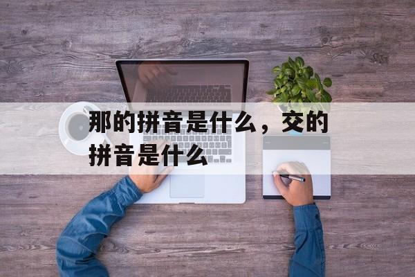那的拼音是什么，交的拼音是什么-第1张图片-