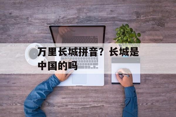 万里长城拼音？长城是中国的吗-第1张图片-