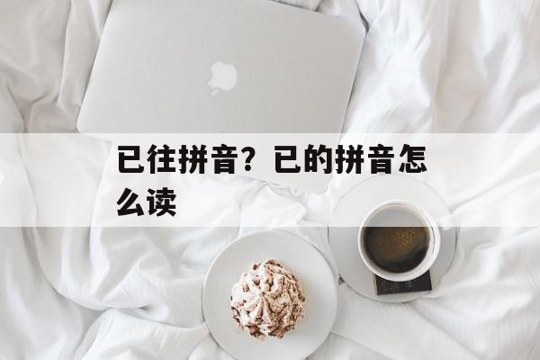 已往拼音？已的拼音怎么读-第1张图片-
