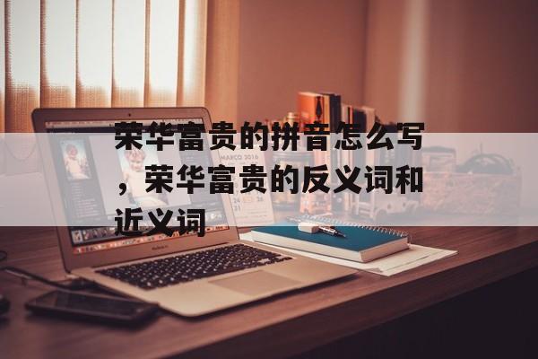 荣华富贵的拼音怎么写，荣华富贵的反义词和近义词-第1张图片-