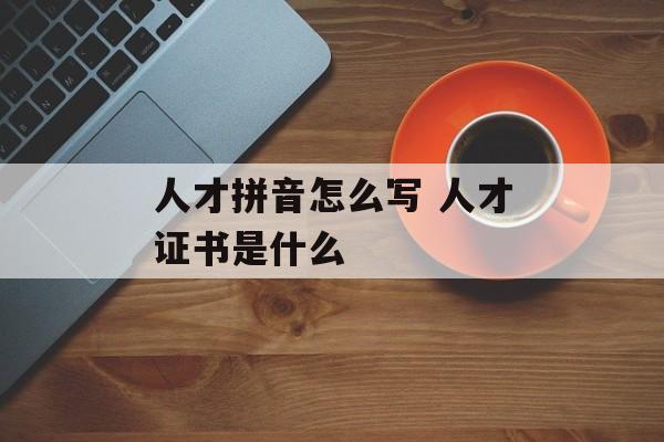 人才拼音怎么写 人才证书是什么-第1张图片-