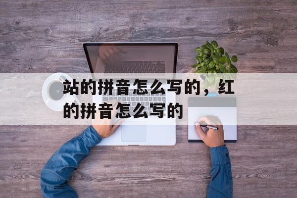 站的拼音怎么写的，红的拼音怎么写的-第1张图片-
