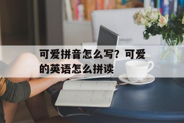 可爱拼音怎么写？可爱的英语怎么拼读-第1张图片-